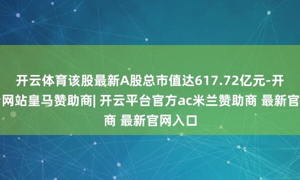 开云体育该股最新A股总市值达617.72亿元-开云平台网站皇马赞助商| 开云平台官方ac米兰赞助商 最新官网入口