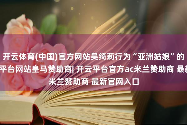 开云体育(中国)官方网站吴绮莉行为“亚洲姑娘”的冠军-开云平台网站皇马赞助商| 开云平台官方ac米兰赞助商 最新官网入口