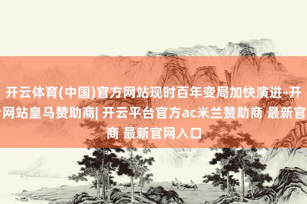 开云体育(中国)官方网站现时百年变局加快演进-开云平台网站皇马赞助商| 开云平台官方ac米兰赞助商 最新官网入口