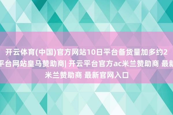 开云体育(中国)官方网站10日平台备货量加多约20%-开云平台网站皇马赞助商| 开云平台官方ac米兰赞助商 最新官网入口