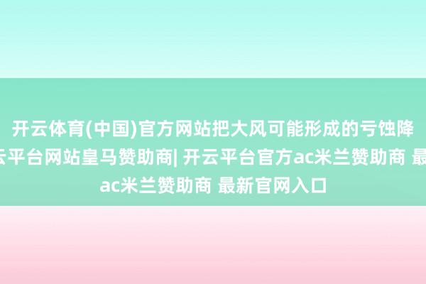 开云体育(中国)官方网站把大风可能形成的亏蚀降到最低-开云平台网站皇马赞助商| 开云平台官方ac米兰赞助商 最新官网入口