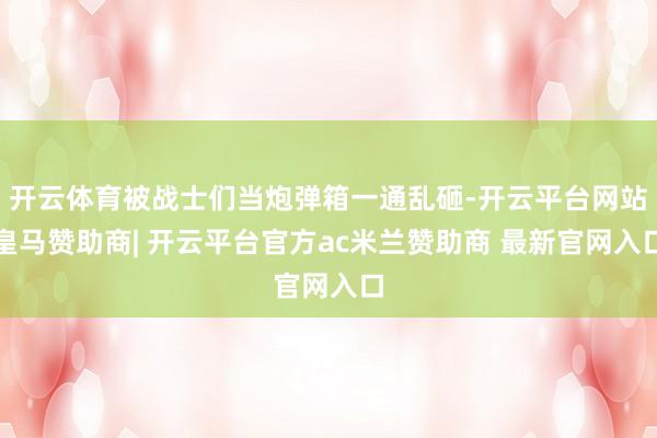 开云体育被战士们当炮弹箱一通乱砸-开云平台网站皇马赞助商| 开云平台官方ac米兰赞助商 最新官网入口