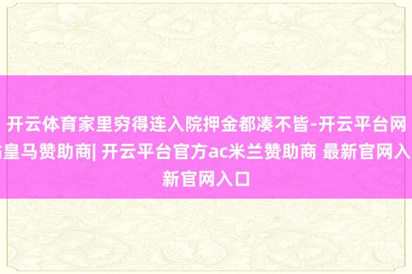 开云体育家里穷得连入院押金都凑不皆-开云平台网站皇马赞助商| 开云平台官方ac米兰赞助商 最新官网入口