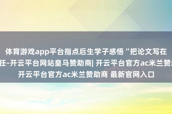 体育游戏app平台指点后生学子感悟“把论文写在地面上”的初心责任-开云平台网站皇马赞助商| 开云平台官方ac米兰赞助商 最新官网入口