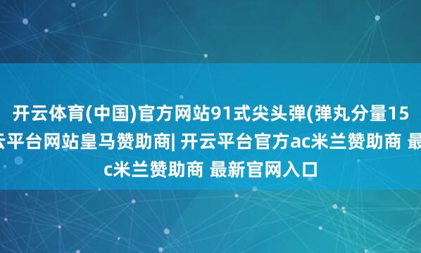 开云体育(中国)官方网站91式尖头弹(弹丸分量15.7公斤-开云平台网站皇马赞助商| 开云平台官方ac米兰赞助商 最新官网入口