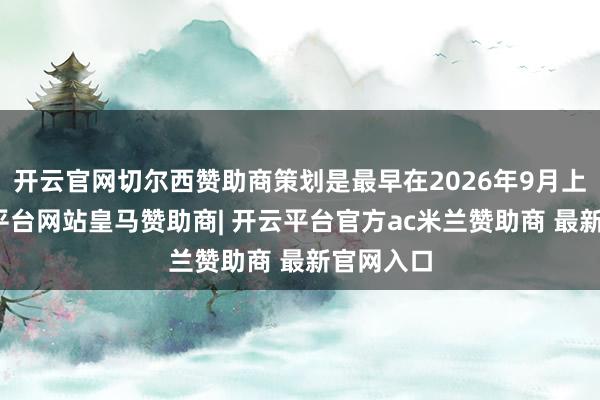 开云官网切尔西赞助商策划是最早在2026年9月上市-开云平台网站皇马赞助商| 开云平台官方ac米兰赞助商 最新官网入口