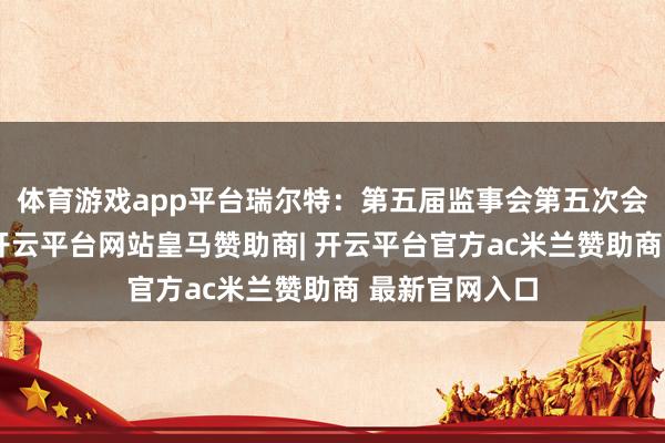 体育游戏app平台瑞尔特：第五届监事会第五次会议决策公告-开云平台网站皇马赞助商| 开云平台官方ac米兰赞助商 最新官网入口