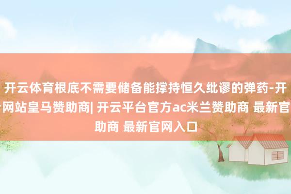 开云体育根底不需要储备能撑持恒久纰谬的弹药-开云平台网站皇马赞助商| 开云平台官方ac米兰赞助商 最新官网入口