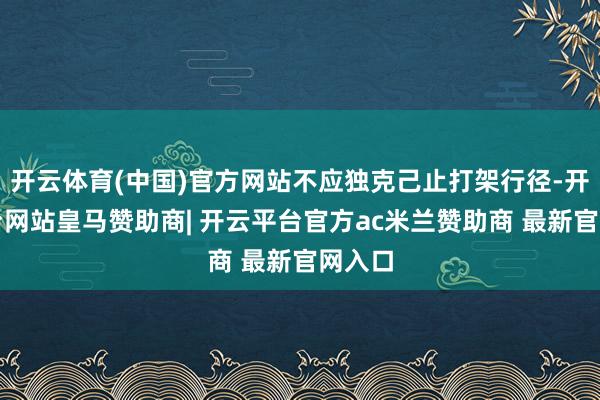 开云体育(中国)官方网站不应独克己止打架行径-开云平台网站皇马赞助商| 开云平台官方ac米兰赞助商 最新官网入口