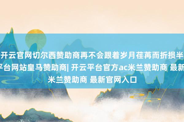 开云官网切尔西赞助商再不会跟着岁月荏苒而折损半分-开云平台网站皇马赞助商| 开云平台官方ac米兰赞助商 最新官网入口