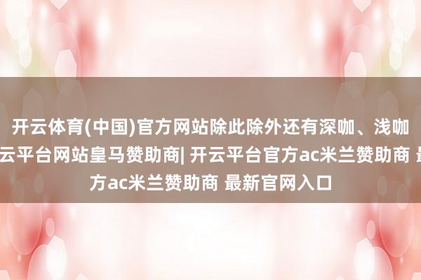 开云体育(中国)官方网站除此除外还有深咖、浅咖色好几种-开云平台网站皇马赞助商| 开云平台官方ac米兰赞助商 最新官网入口