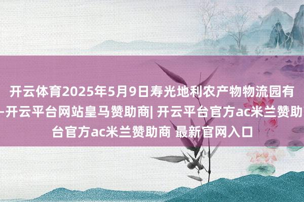 开云体育2025年5月9日寿光地利农产物物流园有限公司价钱行情-开云平台网站皇马赞助商| 开云平台官方ac米兰赞助商 最新官网入口