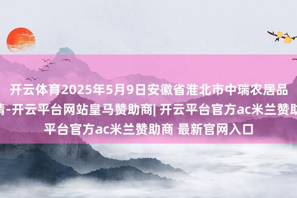开云体育2025年5月9日安徽省淮北市中瑞农居品批发市集价钱行情-开云平台网站皇马赞助商| 开云平台官方ac米兰赞助商 最新官网入口