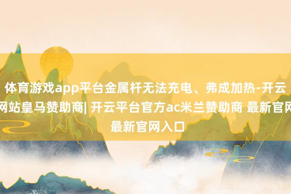 体育游戏app平台金属杆无法充电、弗成加热-开云平台网站皇马赞助商| 开云平台官方ac米兰赞助商 最新官网入口