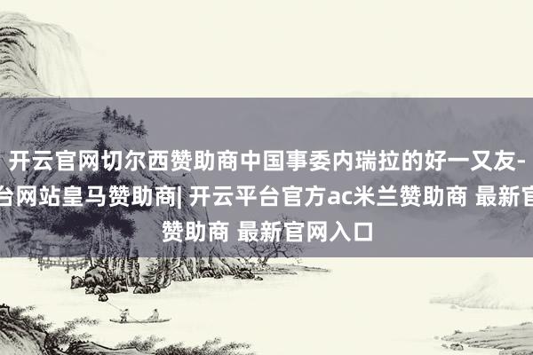 开云官网切尔西赞助商中国事委内瑞拉的好一又友-开云平台网站皇马赞助商| 开云平台官方ac米兰赞助商 最新官网入口