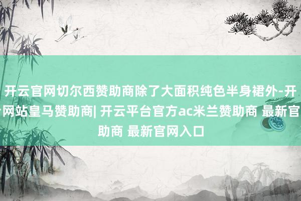 开云官网切尔西赞助商除了大面积纯色半身裙外-开云平台网站皇马赞助商| 开云平台官方ac米兰赞助商 最新官网入口