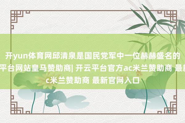 开yun体育网邱清泉是国民党军中一位赫赫盛名的悍将-开云平台网站皇马赞助商| 开云平台官方ac米兰赞助商 最新官网入口