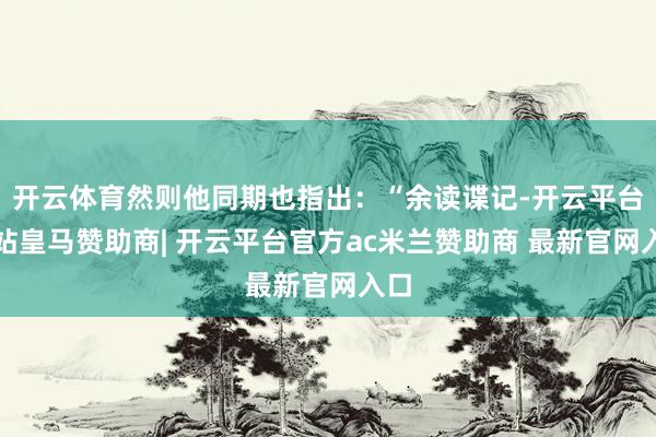 开云体育然则他同期也指出：“余读谍记-开云平台网站皇马赞助商| 开云平台官方ac米兰赞助商 最新官网入口