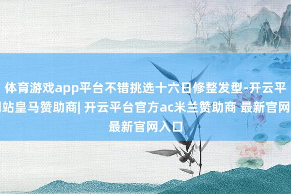 体育游戏app平台不错挑选十六日修整发型-开云平台网站皇马赞助商| 开云平台官方ac米兰赞助商 最新官网入口