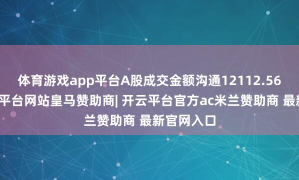 体育游戏app平台A股成交金额沟通12112.56亿元-开云平台网站皇马赞助商| 开云平台官方ac米兰赞助商 最新官网入口