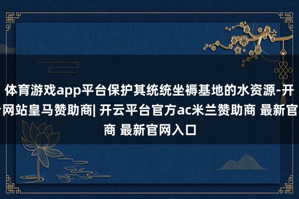 体育游戏app平台保护其统统坐褥基地的水资源-开云平台网站皇马赞助商| 开云平台官方ac米兰赞助商 最新官网入口