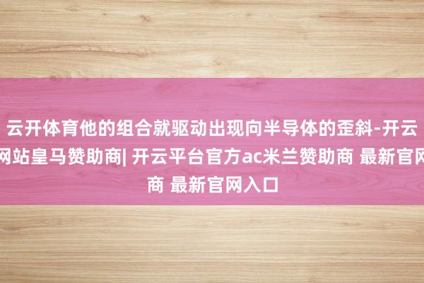 云开体育他的组合就驱动出现向半导体的歪斜-开云平台网站皇马赞助商| 开云平台官方ac米兰赞助商 最新官网入口