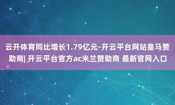 云开体育同比增长1.79亿元-开云平台网站皇马赞助商| 开云平台官方ac米兰赞助商 最新官网入口
