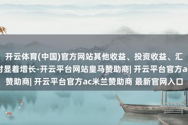 开云体育(中国)官方网站其他收益、投资收益、汇兑净收益等较上年同时显着增长-开云平台网站皇马赞助商| 开云平台官方ac米兰赞助商 最新官网入口