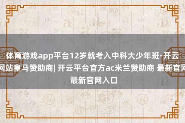 体育游戏app平台12岁就考入中科大少年班-开云平台网站皇马赞助商| 开云平台官方ac米兰赞助商 最新官网入口