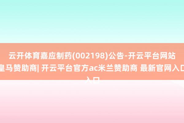 云开体育嘉应制药(002198)公告-开云平台网站皇马赞助商| 开云平台官方ac米兰赞助商 最新官网入口