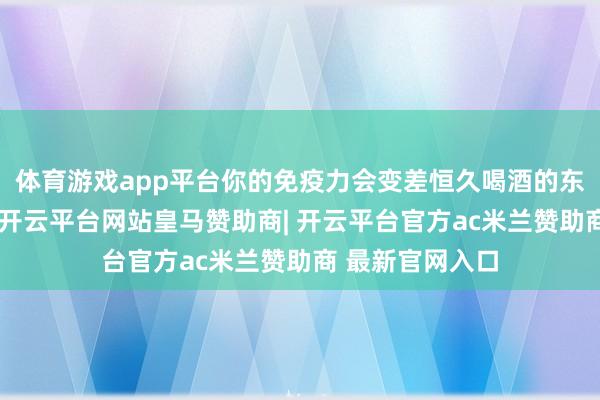 体育游戏app平台你的免疫力会变差恒久喝酒的东谈主要着重了-开云平台网站皇马赞助商| 开云平台官方ac米兰赞助商 最新官网入口