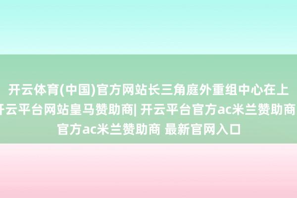 开云体育(中国)官方网站长三角庭外重组中心在上海讲求培育-开云平台网站皇马赞助商| 开云平台官方ac米兰赞助商 最新官网入口