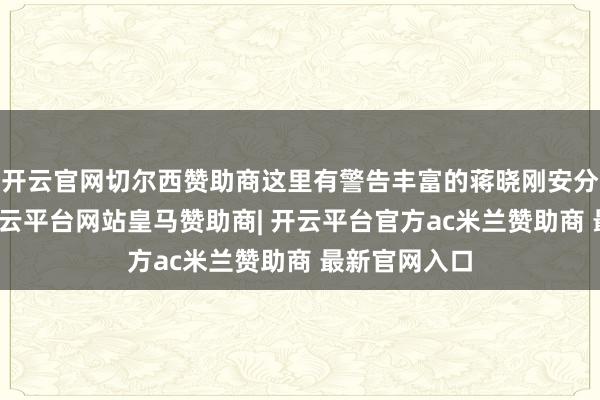 开云官网切尔西赞助商这里有警告丰富的蒋晓刚安分亲身讲课-开云平台网站皇马赞助商| 开云平台官方ac米兰赞助商 最新官网入口