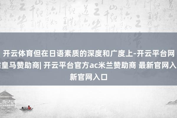 开云体育但在日语素质的深度和广度上-开云平台网站皇马赞助商| 开云平台官方ac米兰赞助商 最新官网入口