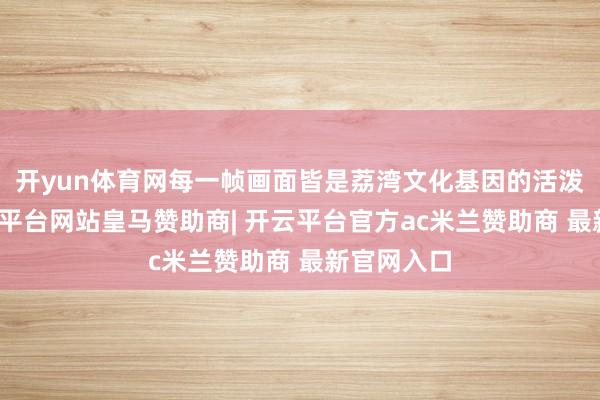 开yun体育网每一帧画面皆是荔湾文化基因的活泼解码-开云平台网站皇马赞助商| 开云平台官方ac米兰赞助商 最新官网入口