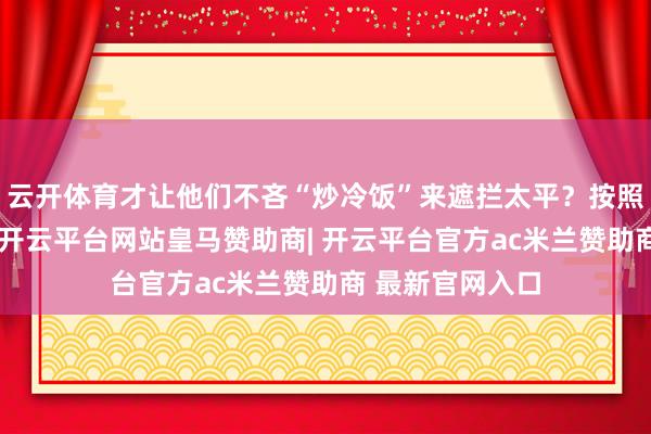 云开体育才让他们不吝“炒冷饭”来遮拦太平？按照路透社的说法-开云平台网站皇马赞助商| 开云平台官方ac米兰赞助商 最新官网入口