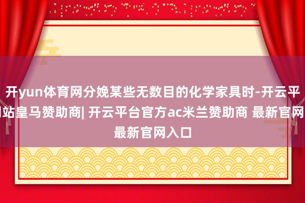 开yun体育网分娩某些无数目的化学家具时-开云平台网站皇马赞助商| 开云平台官方ac米兰赞助商 最新官网入口