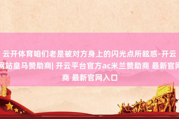 云开体育咱们老是被对方身上的闪光点所眩惑-开云平台网站皇马赞助商| 开云平台官方ac米兰赞助商 最新官网入口