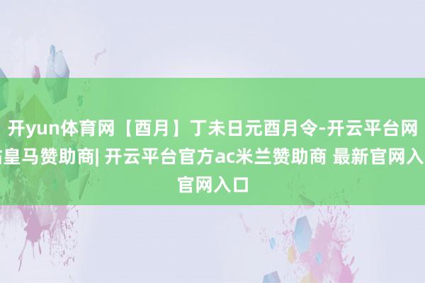 开yun体育网【酉月】丁未日元酉月令-开云平台网站皇马赞助商| 开云平台官方ac米兰赞助商 最新官网入口