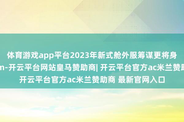 体育游戏app平台2023年新式舱外服筹谋更将身陡立限提至168cm-开云平台网站皇马赞助商| 开云平台官方ac米兰赞助商 最新官网入口
