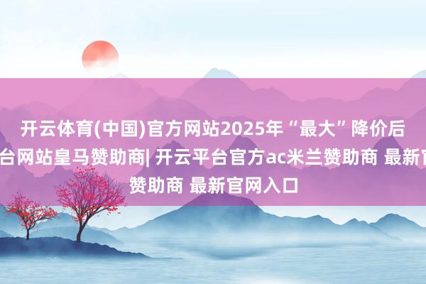 开云体育(中国)官方网站2025年“最大”降价后-开云平台网站皇马赞助商| 开云平台官方ac米兰赞助商 最新官网入口