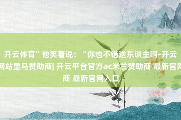 开云体育”他笑着说：“你也不错送东谈主啊-开云平台网站皇马赞助商| 开云平台官方ac米兰赞助商 最新官网入口