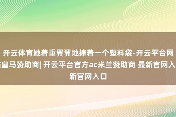 开云体育她着重翼翼地捧着一个塑料袋-开云平台网站皇马赞助商| 开云平台官方ac米兰赞助商 最新官网入口