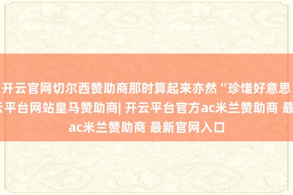 开云官网切尔西赞助商那时算起来亦然“珍馐好意思馔”了-开云平台网站皇马赞助商| 开云平台官方ac米兰赞助商 最新官网入口