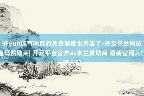 开yun体育网反而免费额度也用罢了-开云平台网站皇马赞助商| 开云平台官方ac米兰赞助商 最新官网入口