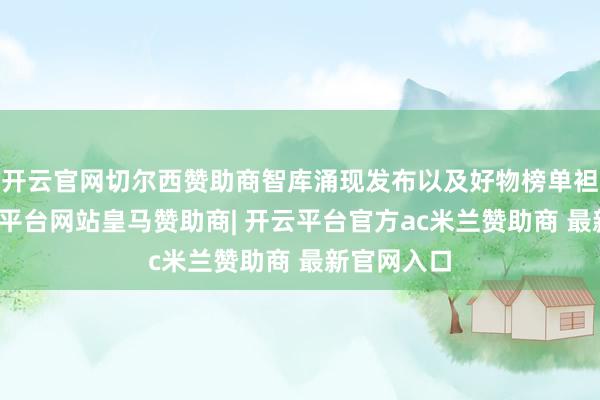 开云官网切尔西赞助商智库涌现发布以及好物榜单袒露等-开云平台网站皇马赞助商| 开云平台官方ac米兰赞助商 最新官网入口