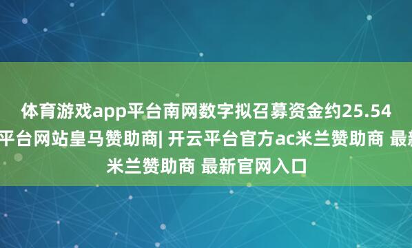 体育游戏app平台南网数字拟召募资金约25.54亿元-开云平台网站皇马赞助商| 开云平台官方ac米兰赞助商 最新官网入口