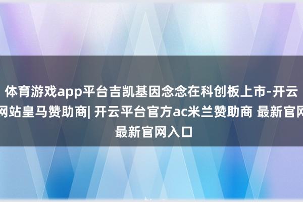 体育游戏app平台吉凯基因念念在科创板上市-开云平台网站皇马赞助商| 开云平台官方ac米兰赞助商 最新官网入口