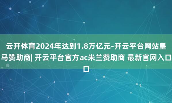 云开体育2024年达到1.8万亿元-开云平台网站皇马赞助商| 开云平台官方ac米兰赞助商 最新官网入口
