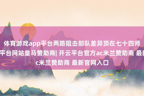 体育游戏app平台两路阻击部队差异顶在七十四师两侧-开云平台网站皇马赞助商| 开云平台官方ac米兰赞助商 最新官网入口